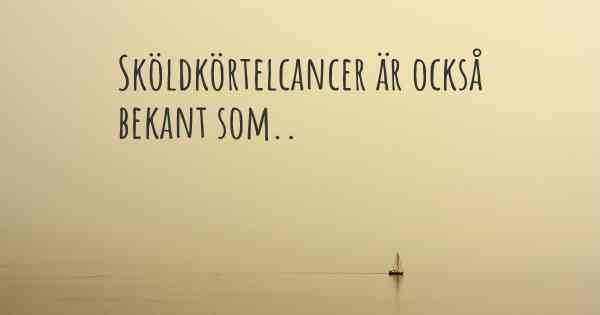 Sköldkörtelcancer är också bekant som..