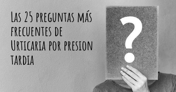 Las 25 preguntas más frecuentes de Urticaria por presion tardia