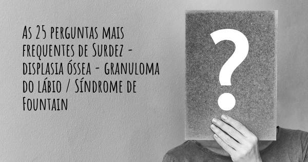 As 25 perguntas mais frequentes sobre Surdez - displasia óssea - granuloma do lábio / Síndrome de Fountain