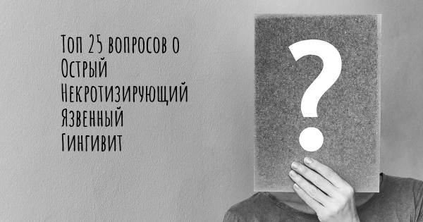 Топ 25 вопросов о Острый Некротизирующий Язвенный Гингивит