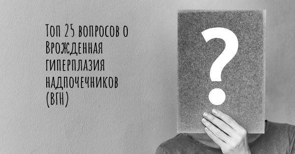 Топ 25 вопросов о Врожденная гиперплазия надпочечников (ВГН)