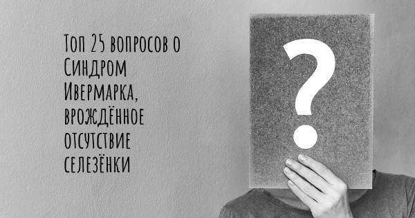 Топ 25 вопросов о Синдром Ивермарка, врождённое отсутствие селезёнки