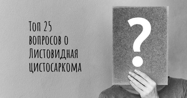 Топ 25 вопросов о Листовидная цистосаркома