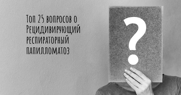 Топ 25 вопросов о Рецидивирующий респираторный папилломатоз