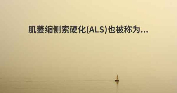 肌萎缩侧索硬化(ALS)也被称为...