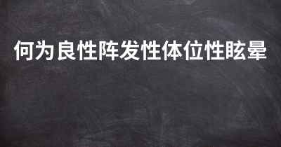 何为良性阵发性体位性眩晕