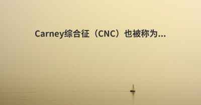 Carney综合征（CNC）也被称为...