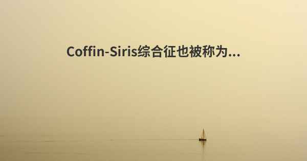 Coffin-Siris综合征也被称为...