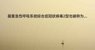 嚴重急性呼吸系統綜合症冠狀病毒2型也被称为...
