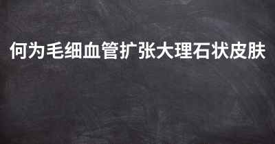 何为毛细血管扩张大理石状皮肤