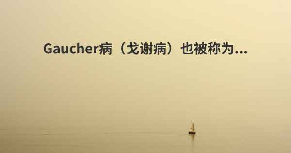 Gaucher病（戈谢病）也被称为...