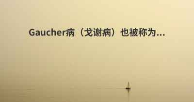 Gaucher病（戈谢病）也被称为...