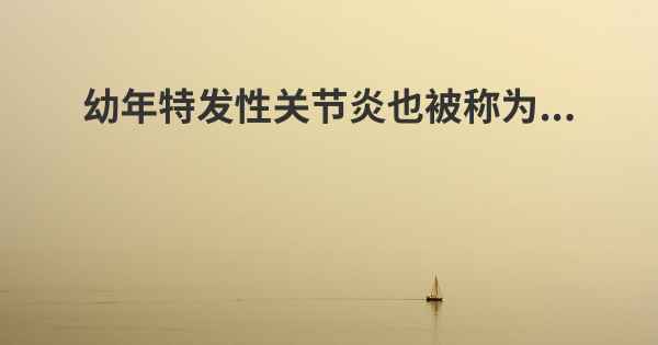 幼年特发性关节炎也被称为...