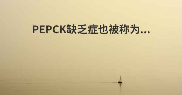 PEPCK缺乏症也被称为...