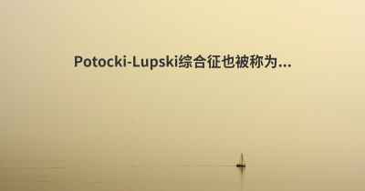 Potocki-Lupski综合征也被称为...