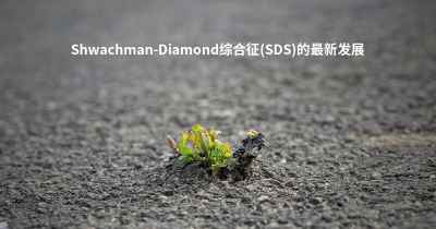 Shwachman-Diamond综合征(SDS)的最新发展