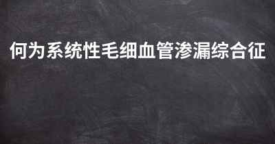 何为系统性毛细血管渗漏综合征