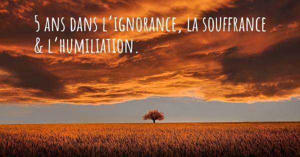 5 ANS DANS L’IGNORANCE, LA SOUFFRANCE & L’HUMILIATION.