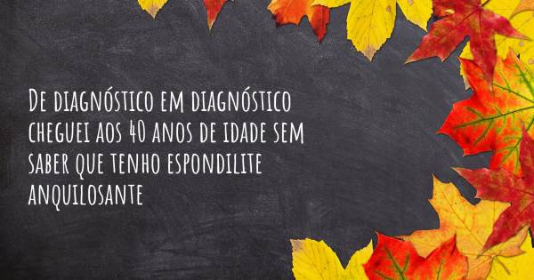 DE DIAGNÓSTICO EM DIAGNÓSTICO CHEGUEI AOS 40 ANOS DE IDADE SEM SABER...