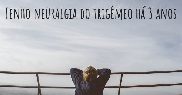 TENHO NEURALGIA DO TRIGÊMEO HÁ 3 ANOS