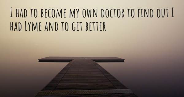 I HAD TO BECOME MY OWN DOCTOR TO FIND OUT I HAD LYME AND TO GET BETTER...